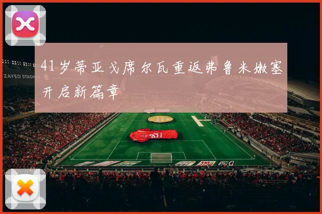 41岁蒂亚戈席尔瓦重返弗鲁米嫩塞开启新篇章