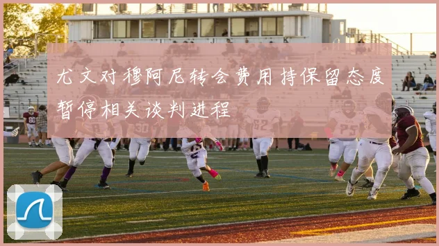 尤文对穆阿尼转会费用持保留态度暂停相关谈判进程
