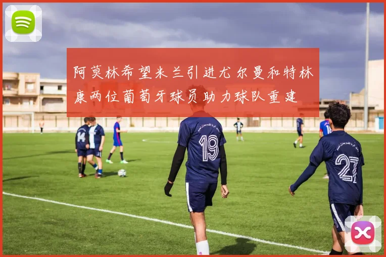 阿莫林希望米兰引进尤尔曼和特林康两位葡萄牙球员助力球队重建