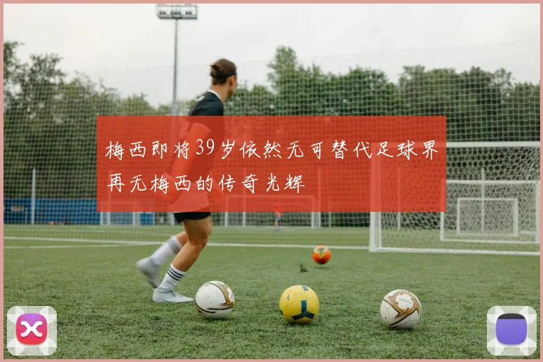 梅西即将39岁依然无可替代足球界再无梅西的传奇光辉