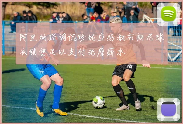 阿里纳斯调侃珍妮应感激布朗尼球衣销售足以支付老詹薪水