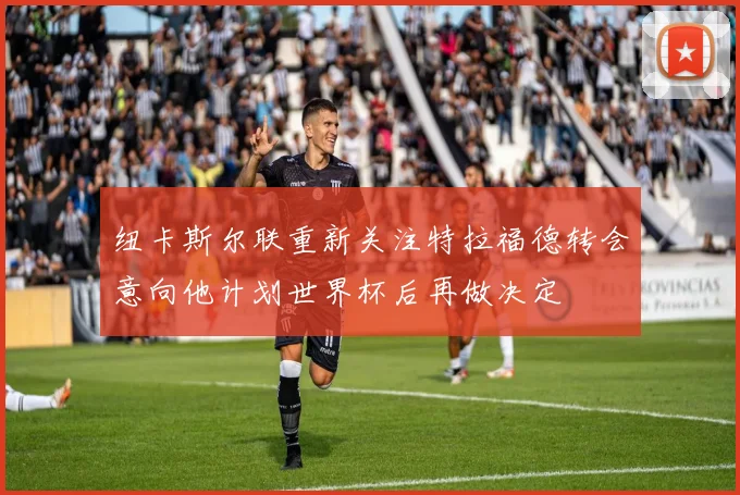 纽卡斯尔联重新关注特拉福德转会意向他计划世界杯后再做决定