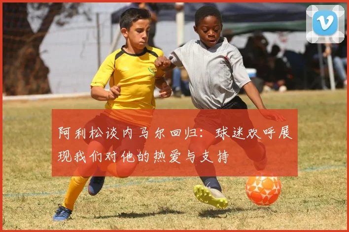 阿利松谈内马尔回归：球迷欢呼展现我们对他的热爱与支持
