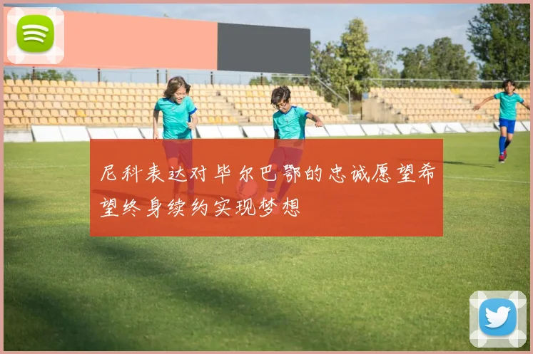 尼科表达对毕尔巴鄂的忠诚愿望希望终身续约实现梦想