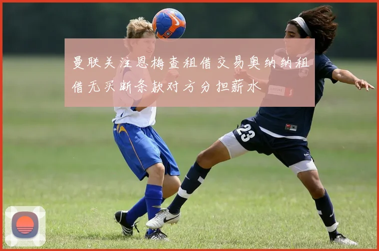 曼联关注恩梅查租借交易奥纳纳租借无买断条款对方分担薪水