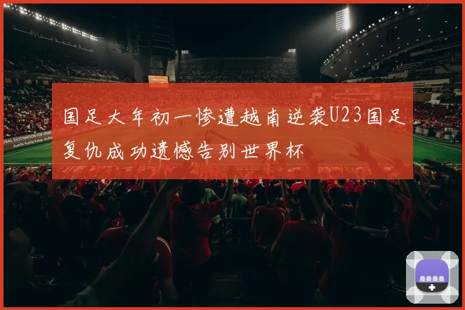国足大年初一惨遭越南逆袭U23国足复仇成功遗憾告别世界杯