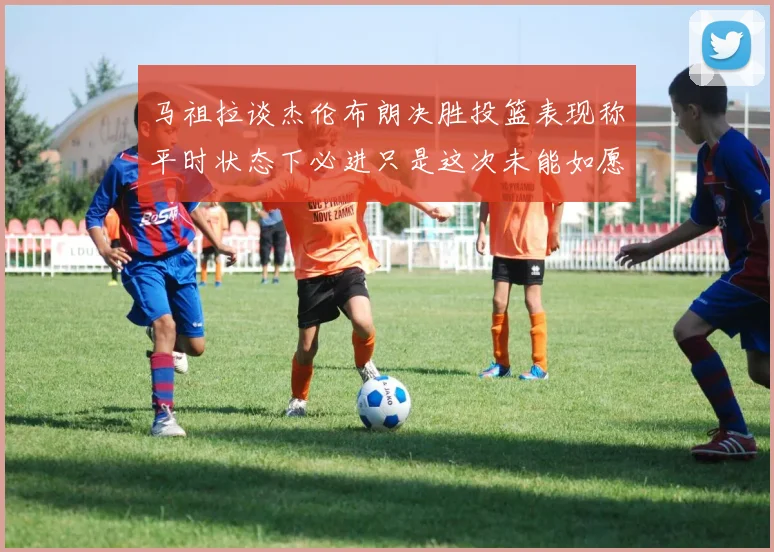 马祖拉谈杰伦布朗决胜投篮表现称平时状态下必进只是这次未能如愿