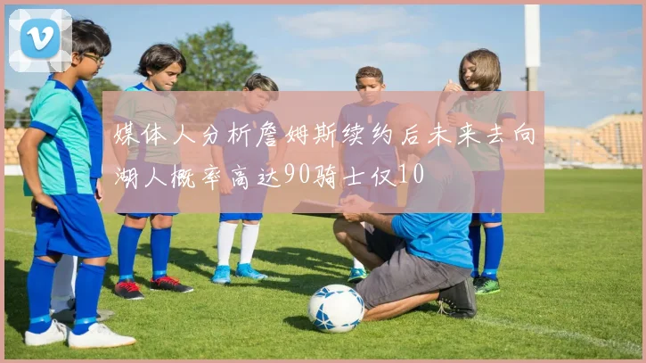 媒体人分析詹姆斯续约后未来去向湖人概率高达90骑士仅10