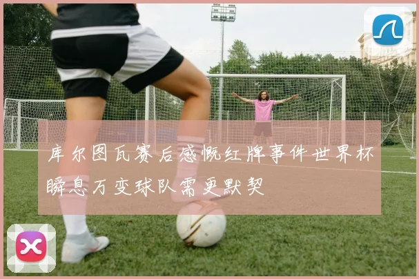 库尔图瓦赛后感慨红牌事件世界杯瞬息万变球队需更默契