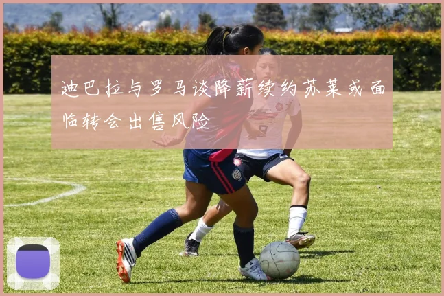 迪巴拉与罗马谈降薪续约苏莱或面临转会出售风险