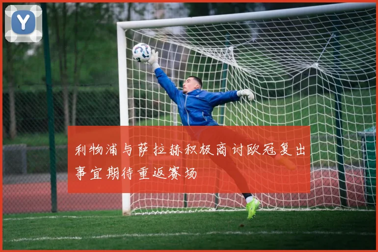 利物浦与萨拉赫积极商讨欧冠复出事宜期待重返赛场