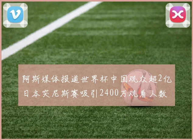 阿斯媒体报道世界杯中国观众超2亿日本突尼斯赛吸引2400万观看人数