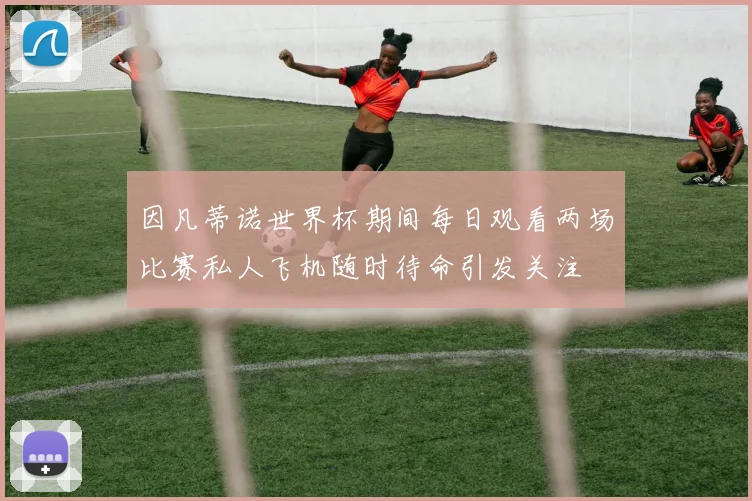 因凡蒂诺世界杯期间每日观看两场比赛私人飞机随时待命引发关注