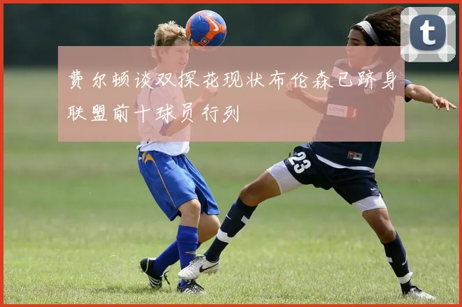 费尔顿谈双探花现状布伦森已跻身联盟前十球员行列